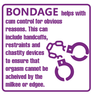 BONDAGE helps with cum control for obvious reasons. This can include handcuffs, restraints and chastity devices to ensure that the orgasm cannot be achieved by the milkee or edgee.